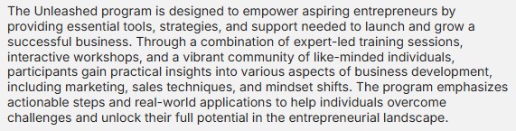 The Unleashed program is designed to empower aspiring entrepreneurs by providing essential tools, strategies, and support needed to launch and grow a successful business. Through a combination of expert-led training sessions, interactive workshops, and a vibrant community of like-minded individuals, participants gain practical insights into various aspects of business development, including marketing, sales techniques, and mindset shifts. The program emphasizes actionable steps and real-world applications to help individuals overcome challenges and unlock their full potential in the entrepreneurial landscape.